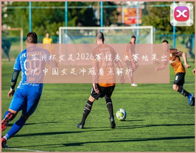 亚洲杯女足2026赛程表决赛结果出炉 中国女足冲冠看点解析