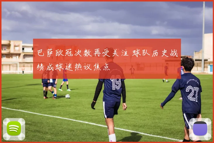 巴萨欧冠次数再受关注 球队历史战绩成球迷热议焦点