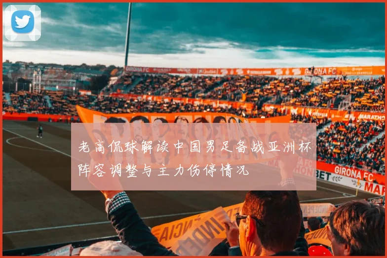 老高侃球解读中国男足备战亚洲杯阵容调整与主力伤停情况