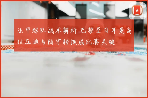 法甲球队战术解析 巴黎圣日耳曼高位压迫与防守转换成比赛关键
