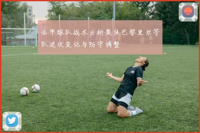 法甲球队战术分析聚焦巴黎里尔等队进攻变化与防守调整