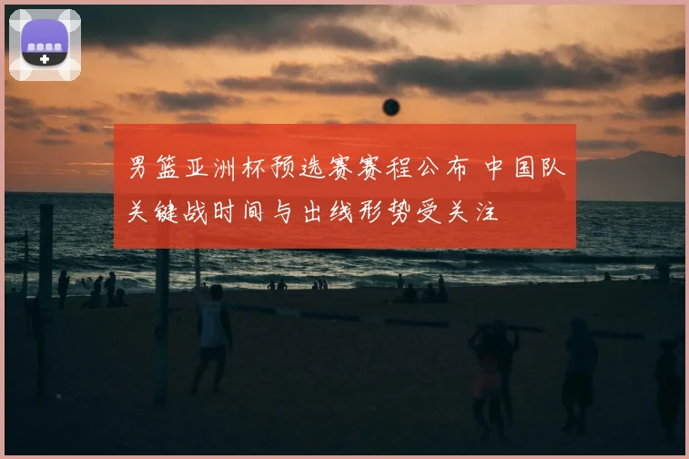 男篮亚洲杯预选赛赛程公布 中国队关键战时间与出线形势受关注