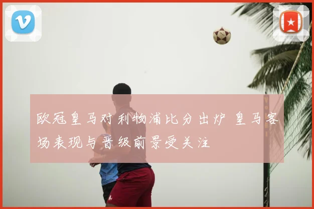 欧冠皇马对利物浦比分出炉 皇马客场表现与晋级前景受关注