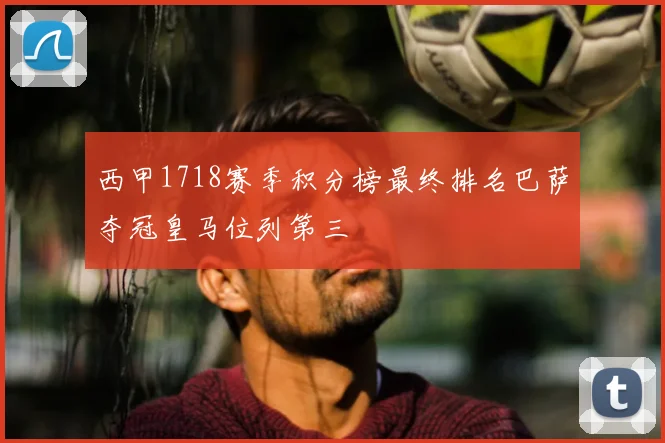 西甲1718赛季积分榜最终排名巴萨夺冠皇马位列第三