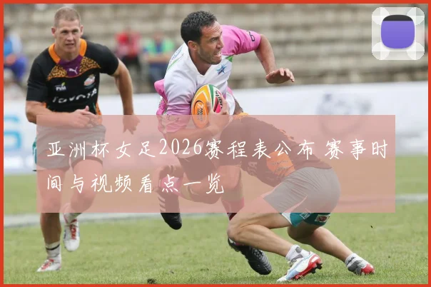 亚洲杯女足2026赛程表公布 赛事时间与视频看点一览