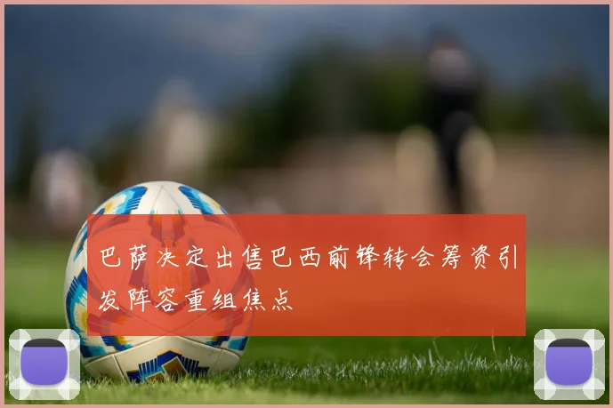 巴萨决定出售巴西前锋转会筹资引发阵容重组焦点