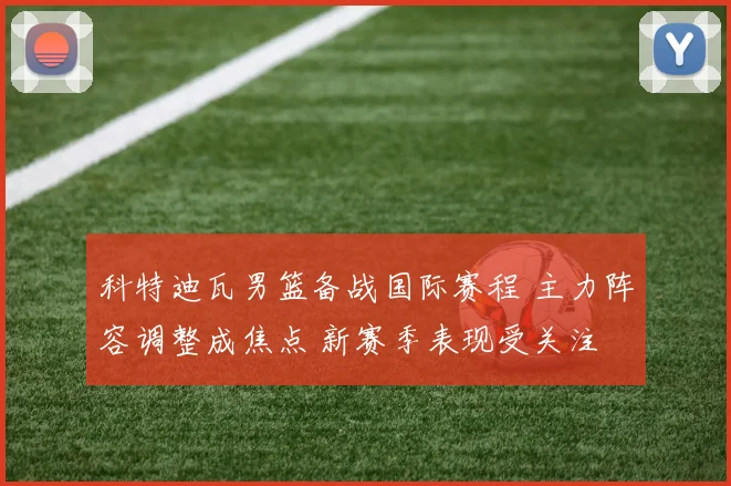 科特迪瓦男篮备战国际赛程 主力阵容调整成焦点 新赛季表现受关注