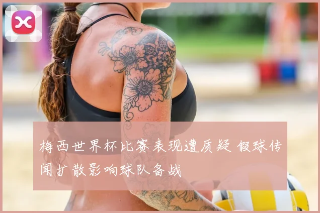 梅西世界杯比赛表现遭质疑 假球传闻扩散影响球队备战