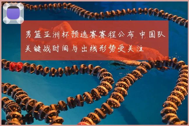 男篮亚洲杯预选赛赛程公布 中国队关键战时间与出线形势受关注