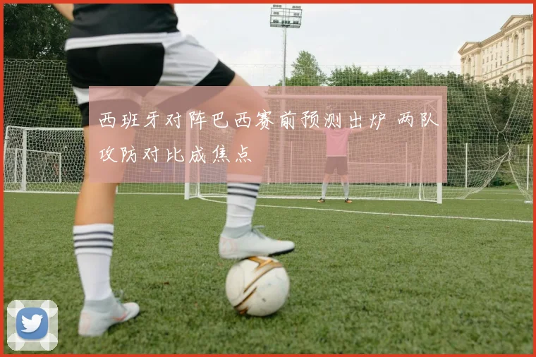 西班牙对阵巴西赛前预测出炉 两队攻防对比成焦点