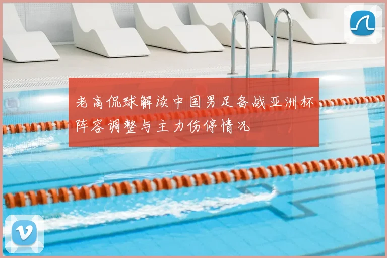 老高侃球解读中国男足备战亚洲杯阵容调整与主力伤停情况