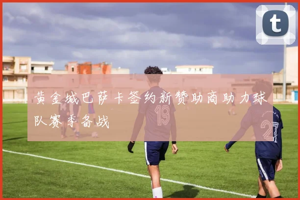 黄金城巴萨卡签约新赞助商助力球队赛季备战