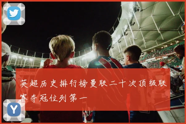 英超历史排行榜曼联二十次顶级联赛夺冠位列第一