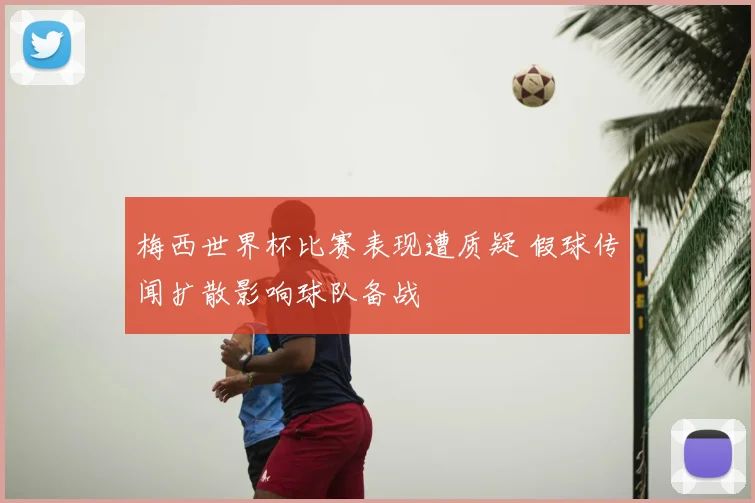 梅西世界杯比赛表现遭质疑 假球传闻扩散影响球队备战