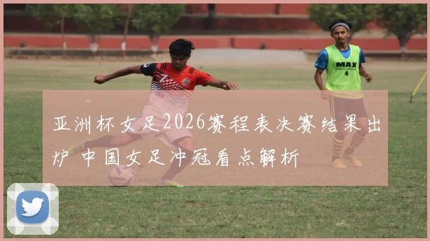 亚洲杯女足2026赛程表决赛结果出炉 中国女足冲冠看点解析