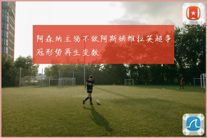 阿森纳主场不敌阿斯顿维拉英超争冠形势再生变数