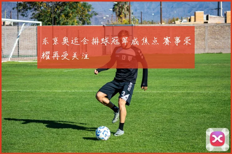 东京奥运会排球冠军成焦点 赛事荣耀再受关注